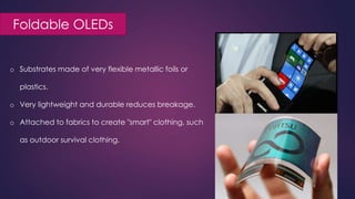 Foldable OLEDs
o Substrates made of very flexible metallic foils or
plastics.
o Very lightweight and durable reduces breakage.
o Attached to fabrics to create "smart" clothing, such
as outdoor survival clothing.
 