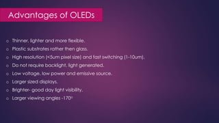 Advantages of OLEDs
o Thinner, lighter and more flexible.
o Plastic substrates rather then glass.
o High resolution (<5um pixel size) and fast switching (1-10um).
o Do not require backlight, light generated.
o Low voltage, low power and emissive source.
o Larger sized displays.
o Brighter- good day light visibility.
o Larger viewing angles -170o
 