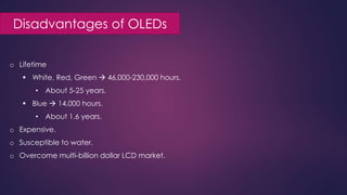 Disadvantages of OLEDs
o Lifetime
 White, Red, Green  46,000-230,000 hours.
• About 5-25 years.
 Blue  14,000 hours.
• About 1.6 years.
o Expensive.
o Susceptible to water.
o Overcome multi-billion dollar LCD market.
 