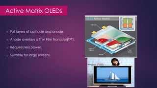 Active Matrix OLEDs
o Full layers of cathode and anode.
o Anode overlays a Thin Film Transistor(TFT).
o Requires less power.
o Suitable for large screens.
 