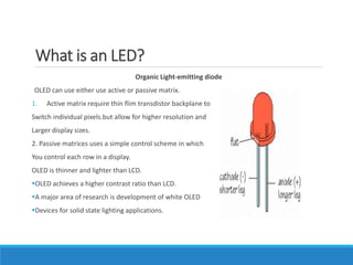 What is an LED?
Organic Light-emitting diode
OLED can use either use active or passive matrix.
1. Active matrix require th...