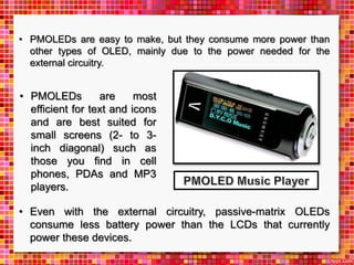 • PMOLEDs are most
efficient for text and icons
and are best suited for
small screens (2- to 3-
inch diagonal) such as
those you find in cell
phones, PDAs and MP3
players.
• Even with the external circuitry, passive-matrix OLEDs
consume less battery power than the LCDs that currently
power these devices.
• PMOLEDs are easy to make, but they consume more power than
other types of OLED, mainly due to the power needed for the
external circuitry.
 