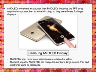 • AMOLEDs consume less power than PMOLEDs because the TFT array
requires less power than external circuitry, so they are efficient for large
displays.
• AMOLEDs also have faster refresh rates suitable for video.
• The best uses for AMOLEDs are computer monitors, large-screen TVs and
electronic signs or billboards.
Samsung AMOLED Display
 