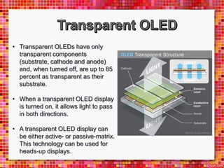 • Transparent OLEDs have only
transparent components
(substrate, cathode and anode)
and, when turned off, are up to 85
percent as transparent as their
substrate.
• When a transparent OLED display
is turned on, it allows light to pass
in both directions.
• A transparent OLED display can
be either active- or passive-matrix.
This technology can be used for
heads-up displays.
 