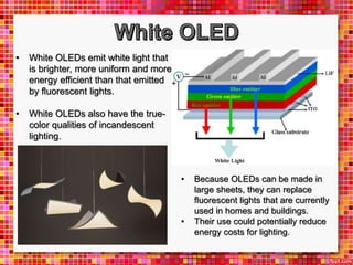 • White OLEDs emit white light that
is brighter, more uniform and more
energy efficient than that emitted
by fluorescent lights.
• White OLEDs also have the true-
color qualities of incandescent
lighting.
• Because OLEDs can be made in
large sheets, they can replace
fluorescent lights that are currently
used in homes and buildings.
• Their use could potentially reduce
energy costs for lighting.
 