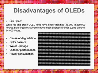• Life Span:
While red and green OLED films have longer lifetimes (46,000 to 230,000
hours), blue organics currently have much shorter lifetimes (up to around
14,000 hours.
• Cause of degradation
• Color balance
• Water Damage
• Outdoor performance
• Power consumption
 