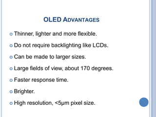 OLED ADVANTAGES
 Thinner, lighter and more flexible.
 Do not require backlighting like LCDs.
 Can be made to larger sizes.
 Large fields of view, about 170 degrees.
 Faster response time.
 Brighter.
 High resolution, <5μm pixel size.
 