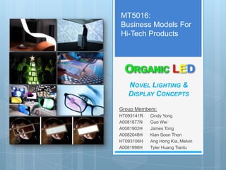 MT5016:
Business Models For
Hi-Tech Products



                      LED
   NOVEL LIGHTING &
   DISPLAY CONCEPTS

Group Members:
HT093141R   Cindy Yong
A0081877N   Guo Wei
A0081902H   James Tong
A0082048H   Kian Soon Thon
HT093106H   Ang Hong Kia, Melvin
A0081998H   Tyler Huang Tianlu
 