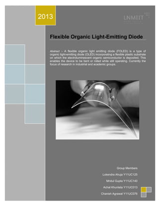 Flexible Organic Light-Emitting Diode
Abstract :- A flexible organic light emitting diode (FOLED) is a type of
organic light-emitting diode (OLED) incorporating a flexible plastic substrate
on which the electroluminescent organic semiconductor is deposited. This
enables the device to be bent or rolled while still operating. Currently the
focus of research in industrial and academic groups.
2013
Group Members
Lokendra Ahuja Y11UC125
Mridul Gupta Y11UC140
Achal Khunteta Y11UC013
Chanish Agrawal Y11UC076
 