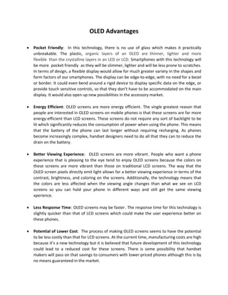 OLED Advantages
• Pocket Friendly: In this technology, there is no use of glass which makes it practically
unbreakable. The plastic, organic layers of an OLED are0T 0T5Tthinner, lighter and more
flexible0T5T 0Tthan the crystalline layers in an LED or LCD. Smartphones with this technology will
be more0T 0T1Tpocket friendly0T1T 0Tas they will be slimmer, lighter and will be less prone to scratches.
In terms of design, a flexible display would allow for much greater variety in the shapes and
form factors of our smartphones. The display can be edge-to-edge, with no need for a bezel
or border. It could even bend around a rigid device to display specific data on the edge, or
provide touch sensitive controls, so that they don’t have to be accommodated on the main
display. It would also open up new possibilities in the accessory market.
• Energy Efficient:1T OLED screens are more energy efficient1T. The single greatest reason that
people are interested in OLED screens on mobile phones is that these screens are far more
energy-efficient than LCD screens. These screens do not require any sort of backlight to be
lit which significantly reduces the consumption of power when using the phone. This means
that the battery of the phone can last longer without requiring recharging. As phones
become increasingly complex, handset designers need to do all that they can to reduce the
drain on the battery.
• Better Viewing Experience:1T OLED screens are more vibrant1T. People who want a phone
experience that is pleasing to the eye tend to enjoy OLED screens because the colors on
these screens are more vibrant than those on traditional LCD screens. The way that the
OLED screen pixels directly emit light allows for a better viewing experience in terms of the
contrast, brightness, and coloring on the screens. Additionally, the technology means that
the colors are less affected when the viewing angle changes than what we see on LCD
screens so you can hold your phone in different ways and still get the same viewing
xperience.
• Less Response Time:1T OLED screens may be faster1T. The response time for this technology is
slightly quicker than that of LCD screens which could make the user experience better on
these phones.
• Potential of Lower Cost: The process of making OLED screens seems to have the potential
to be less costly than that for LCD screens. At the current time, manufacturing costs are high
because it’s a new technology but it is believed that future development of this technology
could lead to a reduced cost for these screens. There is some possibility that handset
makers will pass on that savings to consumers with lower-priced phones although this is by
no means guaranteed in the market.
 