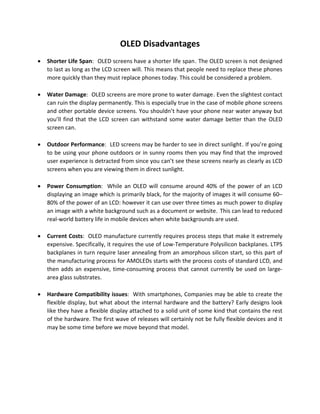 OLED Disadvantages
• Shorter Life Span:1T OLED screens have a shorter life span1T. The OLED screen is not designed
to last as long as the LCD screen will. This means that people need to replace these phones
more quickly than they must replace phones today. This could be considered a problem.
• Water Damage:1T OLED screens are more prone to water damage1T. Even the slightest contact
can ruin the display permanently. This is especially true in the case of mobile phone screens
and other portable device screens. You shouldn’t have your phone near water anyway but
you’ll find that the LCD screen can withstand some water damage better than the OLED
screen can.
• Outdoor Performance:1T LED screens may be harder to see in direct sunlight1T. If you’re going
to be using your phone outdoors or in sunny rooms then you may find that the improved
user experience is detracted from since you can’t see these screens nearly as clearly as LCD
screens when you are viewing them in direct sunlight.
• Power Consumption: While an OLED will consume around 40% of the power of an LCD
displaying an image which is primarily black, for the majority of images it will consume 60–
80% of the power of an LCD: however it can use over three times as much power to display
an image with a white background such as a document or website.0T 0TThis can lead to reduced
real-world battery life in mobile devices when white backgrounds are used.
• Current Costs: OLED manufacture currently requires process steps that make it extremely
expensive. Specifically, it requires the use of Low-Temperature Polysilicon backplanes. LTPS
backplanes in turn require laser annealing from an amorphous silicon start, so this part of
the manufacturing process for AMOLEDs starts with the process costs of standard LCD, and
then adds an expensive, time-consuming process that cannot currently be used on large-
area glass substrates.
• Hardware Compatibility issues: With smartphones, Companies may be able to create the
flexible display, but what about the internal hardware and the battery? Early designs look
like they have a flexible display attached to a solid unit of some kind that contains the rest
of the hardware. The first wave of releases will certainly not be fully flexible devices and it
may be some time before we move beyond that model.
 