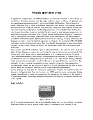 Possible application areas
It is generally accepted that one of the drawbacks of wearable computers is their limited I/O
capabilities. Wearable devices used by large audiences such as PDAs, cell phones, and
wristwatches can be revolutionized by having large flexible OLED displays that roll up and fit
inside. Wearable devices used by different professions can benefit from flexible displays.
Military personnel could use wrist or thigh mounted computers with foldable displays and
helmets with transparent displays. Flexible displays can also be mounted on their clothing. Our
interviews with medical personnel indicate that they want to wear compact equipment, but
would like the added information that a flexible display could provide. So doctor’s equipment
such as stethoscopes, otoscopes, ophthalmoscopes, blood pressure cuffs, etc. would be good
candidates for flexible displays. Sports players could receive strategy and play information on
displays mounted on clothing. Clearly it is possible to categorize the application of flexible OLED
technology for several other professions. Over time, flexible displays could be incorporated into
designer clothes to make fashion statements and dynamically change the look of clothes and
accessories.
One common wearable form factor, a pen, is often advertised as the ultimate device that will
adopt flexible displays. At present the bend radius for most prototypes is around one inch. The
display bend radius would have to reduce to few mm to fit into a pen form factor. The bend
radius would have to reduce even further before the form factor shown in Popular Science [4]
can be realized since the display rolls up and then folds in half. With flexible displays, the form
factor of wearable devices will be constrained more by the size of the input mechanisms than
by display size. By increasing the adoption of voice input for interaction, these devices can
be made even smaller. As we mention in Section 4, flexible displays could be used as input
devices if they are augmented with mechanisms to detect the amount of flexion.
Curved displays are also ideal for immersive applications. Personal movie players may use
domes or half cylinders to show movies that have IMAX-type immersive experiences. Display
software would have to know the curvature of the display and the location of the viewer to
draw the right image. Fortunately, work related to texture mapping in 3D graphics can be used
in this regard.
Single Unfurled :
We first look at novel ways of using a single flexible display that can be rolled up completely
and stored inside the device. An interesting trade-off is to allow variable unrolling of the
 