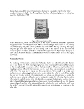 display. Such a capability allows the application designer to provide the right level of detail
based on the current display size. These picture show how a flexible display may be added to a
pager like the BlackberryTM.
In the default view, when only a small part of the display is unrolled, a calendar application
may just show the current appointment. If the user wishes to get more detail he can partially
unfurl the display and get a summary of each appointment for the day. Unfurling the display
fully may get even more detail and show things such as the location of the appointment,
necessary phone numbers, and other contextfor the appointment. Applications designed to
work with such rollable displays need to be adapt themselves to the extent to which the display
is unfurled.
Two sided unfurled :
The next step in this direction is to make the flexible display two-sided. Since flexible displays
can be less than 1 mm thick, making a display two sided does not add much weight or volume
to the device but adds convenience. When the two sides face different users, the information
may be presented differently. For instance, one side could show a presentation to an audience
while the other side shows notes and the presentation. When used by a single user,
applications may judiciously place information on one side or the other to control how readily
the user can view the content. Information that is non-critical and distracting can be sent to the
back side and an optional notification can be sent on the visible side informing the viewer that
information is available on the other side. Consider an example illustrating the addition of a two
sided rollable OLED display to a cell phone. As shown in Figure 7 and Figure 8, one side shows a
crossword puzzle and the other side could have the solution. An email application could send
the sender’s name on the visible side and the subject and content could be rendered on the
other side.
 