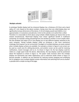 Multiple unfurled :
A prototype flexible display built by Universal Displays has a thickness of 0.7mm and a bend
radius of 1 inch. Based on the above numbers, having more than one rolled display does not
significantly increase dimensions of the device. A 10 inch display would need 10/(2π x 1) or
approximately 1.5 revolutions and add only 1-2mm to the cylinder on to which the is rolled.
Therefore it is reasonable to think about using multiple rollable displays per device that can be
viewed simultaneously. Multi-head displays have shown significant benefit in traditional
computing. For example cutting and pasting from one window to another is much simpler when
the two windows (too large to fit in one display) are on two different displays attached to the
same computer. Having multiple displays rolled up introduces a few more mechanical
challenges that however can be surmounted. Paradigms of multiple desktops are easily realized
when multiple display surfaces are available. For example as shown in Figure 9, one screen can
be used as a work area for editing documents, and another screen can be used for receiving
notifications, instant messages and so on. As shown in Figure 10, the two displays could be
rolled on a single spool inside the device. Alternatively, the two displays could be positioned
above the keyboard as shown in Figure 11. The power really increases when the multiple
displays are themselves two sided. Applications such as electronic books shown in Figure 12
become possible. In addition we see potential for reducing context swapping and simplifying
the UI navigation since multiple displays contain information and switching from one to another
is possible with a simple turning of the page.
 