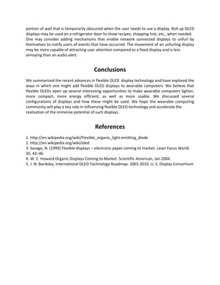 portion of wall that is temporarily obscured when the user needs to use a display. Roll up OLED
displays may be used on a refrigerator door to show recipes, shopping lists, etc., when needed.
One may consider adding mechanisms that enable network connected displays to unfurl by
themselves to notify users of events that have occurred. The movement of an unfurling display
may be more capable of attracting user attention compared to a fixed display and is less
annoying than an audio alert.
Conclusions
We summarized the recent advances in flexible OLED display technology and have explored the
ways in which one might add flexible OLED displays to wearable computers. We believe that
flexible OLEDs open up several interesting opportunities to make wearable computers lighter,
more compact, more energy efficient, as well as more usable. We discussed several
configurations of displays and how these might be used. We hope the wearable computing
community will play a key role in influencing flexible OLED technology and accelerate the
realization of the immense potential of such displays.
References
1. http://en.wikipedia.org/wiki/Flexible_organic_light-emitting_diode
2. http://en.wikipedia.org/wiki/oled
3. Savage, N. (1999) Flexible displays – electronic paper coming to market. Laser Focus World.
35, 42–46
4. W. E. Howard Organic Displays Coming to Market. Scientific American, Jan 2004.
5. J. N. Bardsley, International OLED Technology Roadmap: 2001-2010, U. S. Display Consortium
 