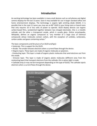 Introduction
An exciting technology has been available in many small devices such as cell phones and digital
camera displays for the last 13 years. Soon it may available for use in larger standard office and
home entertainment displays. The technology is organic light emitting diode (OLED). It is
possible that in the next 2-3 years you may see an 80” OLED in your living room or board room
that only requires 10 or less volts of power to operate. OLED display devices use organic
carbon-based films, sandwiched together between two charged electrodes. One is a metallic
cathode and the other a transparent anode, which is usually glass. Online encyclopedia,
Wikipedia, defines an organic compound as “any member of a large class of chemical
compounds whose molecules contain carbon, with the exception of carbides, carbonates,
carbon oxides and gases containing carbon.”
The basic components and Structure of an OLED are(Fig1):
• Substrate. This is support for the OLED.
• Anode. The anode removes electrons when a current flows through the device.
• Organic layers. These layers are made of organic molecules or polymers.
- Conducting layer. This layer is made of organic plastic molecules that send electrons out from
the anode.
- Emissive layer. This layer is made of organic plastic molecules (different ones from the
conducting layer) that transport electrons from the cathode; this is where light is made.
• Cathode (may or may not be transparent depending on the type of OLED). The cathode injects
electrons when a current flows through the device.
Fig1 : OLED Structure
 