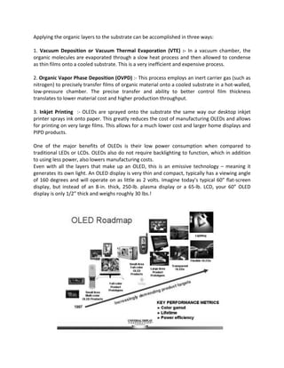 Applying the organic layers to the substrate can be accomplished in three ways:
1. Vacuum Deposition or Vacuum Thermal Evaporation (VTE) :- In a vacuum chamber, the
organic molecules are evaporated through a slow heat process and then allowed to condense
as thin films onto a cooled substrate. This is a very inefficient and expensive process.
2. Organic Vapor Phase Deposition (OVPD) :- This process employs an inert carrier gas (such as
nitrogen) to precisely transfer films of organic material onto a cooled substrate in a hot-walled,
low-pressure chamber. The precise transfer and ability to better control film thickness
translates to lower material cost and higher production throughput.
3. Inkjet Printing :- OLEDs are sprayed onto the substrate the same way our desktop inkjet
printer sprays ink onto paper. This greatly reduces the cost of manufacturing OLEDs and allows
for printing on very large films. This allows for a much lower cost and larger home displays and
PIPD products.
One of the major benefits of OLEDs is their low power consumption when compared to
traditional LEDs or LCDs. OLEDs also do not require backlighting to function, which in addition
to using less power, also lowers manufacturing costs.
Even with all the layers that make up an OLED, this is an emissive technology – meaning it
generates its own light. An OLED display is very thin and compact, typically has a viewing angle
of 160 degrees and will operate on as little as 2 volts. Imagine today’s typical 60” flat-screen
display, but instead of an 8-in. thick, 250-lb. plasma display or a 65-lb. LCD, your 60” OLED
display is only 1/2” thick and weighs roughly 30 lbs.!
 