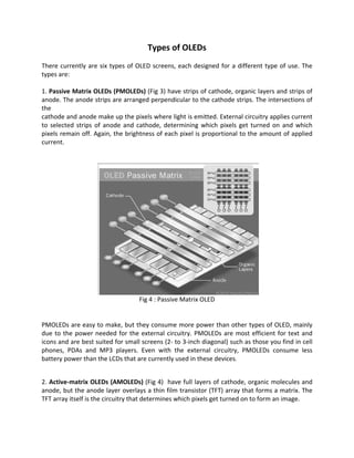 Types of OLEDs
There currently are six types of OLED screens, each designed for a different type of use. The
types are:
1. Passive Matrix OLEDs (PMOLEDs) (Fig 3) have strips of cathode, organic layers and strips of
anode. The anode strips are arranged perpendicular to the cathode strips. The intersections of
the
cathode and anode make up the pixels where light is emitted. External circuitry applies current
to selected strips of anode and cathode, determining which pixels get turned on and which
pixels remain off. Again, the brightness of each pixel is proportional to the amount of applied
current.
Fig 4 : Passive Matrix OLED
PMOLEDs are easy to make, but they consume more power than other types of OLED, mainly
due to the power needed for the external circuitry. PMOLEDs are most efficient for text and
icons and are best suited for small screens (2- to 3-inch diagonal) such as those you find in cell
phones, PDAs and MP3 players. Even with the external circuitry, PMOLEDs consume less
battery power than the LCDs that are currently used in these devices.
2. Active-matrix OLEDs (AMOLEDs) (Fig 4) have full layers of cathode, organic molecules and
anode, but the anode layer overlays a thin film transistor (TFT) array that forms a matrix. The
TFT array itself is the circuitry that determines which pixels get turned on to form an image.
 