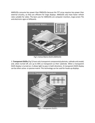 AMOLEDs consume less power than PMOLEDs because the TFT array requires less power than
external circuitry, so they are efficient for large displays. AMOLEDs also have faster refresh
rates suitable for video. The best uses for AMOLEDs are computer monitors, large-screen TVs
and electronic signs or billboards.
Fig 5: Active Matrix OLED (AMOLED)
3. Transparent OLEDs (Fig 5) have only transparent components(substrate, cathode and anode)
and, when turned off, are up to 85% as transparent as their substrate. When a transparent
OLED display is turned on, it allows light to pass in both directions. A transparent OLED display
can be either active- or passive-matrix. This technology can be used for heads-up displays.
Fig 6: Transparent OLED’s
 