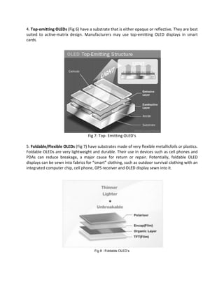 4. Top-emitting OLEDs (Fig 6) have a substrate that is either opaque or reflective. They are best
suited to active-matrix design. Manufacturers may use top-emitting OLED displays in smart
cards.
Fig 7: Top- Emitting OLED’s
5. Foldable/Flexible OLEDs (Fig 7) have substrates made of very flexible metallicfoils or plastics.
Foldable OLEDs are very lightweight and durable. Their use in devices such as cell phones and
PDAs can reduce breakage, a major cause for return or repair. Potentially, foldable OLED
displays can be sewn into fabrics for “smart” clothing, such as outdoor survival clothing with an
integrated computer chip, cell phone, GPS receiver and OLED display sewn into it.
Fig 8 : Foldable OLED’s
 