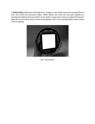 6. White OLEDs (Fig 8) emit white light that is brighter, more uniform and more energy efficient
than that emitte by fluorescent lights. White OLEDs also have the true-color qualities of
incandescent lighting. Because OLEDs can be made in large sheets, they can replace fluorescent
lights that are currently used in homes and buildings. Their use could potentially reduce energy
costs for lighting.
Fig 9 : White OLED’s
 