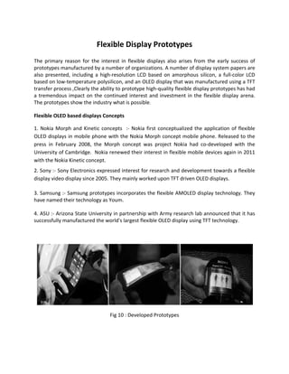 Flexible Display Prototypes
The primary reason for the interest in flexible displays also arises from the early success of
prototypes manufactured by a number of organizations. A number of display system papers are
also presented, including a high-resolution LCD based on amorphous silicon, a full-color LCD
based on low-temperature polysilicon, and an OLED display that was manufactured using a TFT
transfer process ,Clearly the ability to prototype high-quality flexible display prototypes has had
a tremendous impact on the continued interest and investment in the flexible display arena.
The prototypes show the industry what is possible.
Flexible OLED based displays Concepts
1. Nokia Morph and Kinetic concepts :- Nokia first conceptualized the application of flexible
OLED displays in mobile phone with the Nokia Morph concept mobile phone. Released to the
press in February 2008, the Morph concept was project Nokia had co-developed with the
University of Cambridge. Nokia renewed their interest in flexible mobile devices again in 2011
with the Nokia Kinetic concept.
2. Sony :- Sony Electronics expressed interest for research and development towards a flexible
display video display since 2005. They mainly worked upon TFT driven OLED displays.
3. Samsung :- Samsung prototypes incorporates the flexible AMOLED display technology. They
have named their technology as Youm.
4. ASU :- Arizona State University in partnership with Army research lab announced that it has
successfully manufactured the world's largest flexible OLED display using TFT technology.
Fig 10 : Developed Prototypes
 