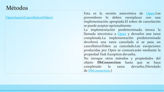 Métodos
OpenAsync(CancellationToken)
Esta es la versión asincrónica de Open.Los
proveedores lo deben reemplazar con una
implementación apropiada.El token de cancelación
se puede aceptar opcionalmente.
La implementación predeterminada invoca la
llamada sincrónica a Open y devuelve una tarea
completada.La implementación predeterminada
devolverá una tarea cancelada si se pasa un
cancellationToken ya cancelado.Las excepciones
producidas por Open se comunicarán mediante la
propiedad Task Exception devuelta.
No invoque otros métodos y propiedades del
objeto DbConnection hasta que se haya
completado la tarea devuelta.(Heredado
de DbConnection.)
 