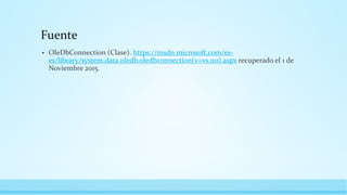 Fuente
• OleDbConnection (Clase). https://msdn.microsoft.com/es-
es/library/system.data.oledb.oledbconnection(v=vs.110).aspx recuperado el 1 de
Noviembre 2015.
 