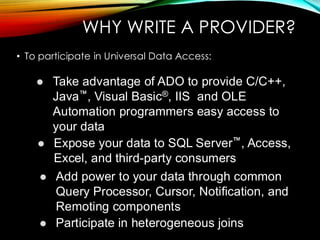 WHY WRITE A PROVIDER?
• To participate in Universal Data Access:
⚫ Take advantage of ADO to provide C/C++,
Java , Visual Basic®, IIS and OLE
Automation programmers easy access to
your data
⚫ Expose your data to SQL Server , Access,
Excel, and third-party consumers
⚫ Add power to your data through common
Query Processor, Cursor, Notification, and
Remoting components
⚫ Participate in heterogeneous joins
 