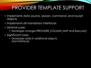 PROVIDER TEMPLATE SUPPORT
• Implements data source, session, command, and rowset
objects
• Implements all mandatory interfaces
• Minimal case:
• Developer changes PROVIDER_COLUMN_MAP and Execute()
• Significant case:
• Developer adds in additional objects
and interfaces
 