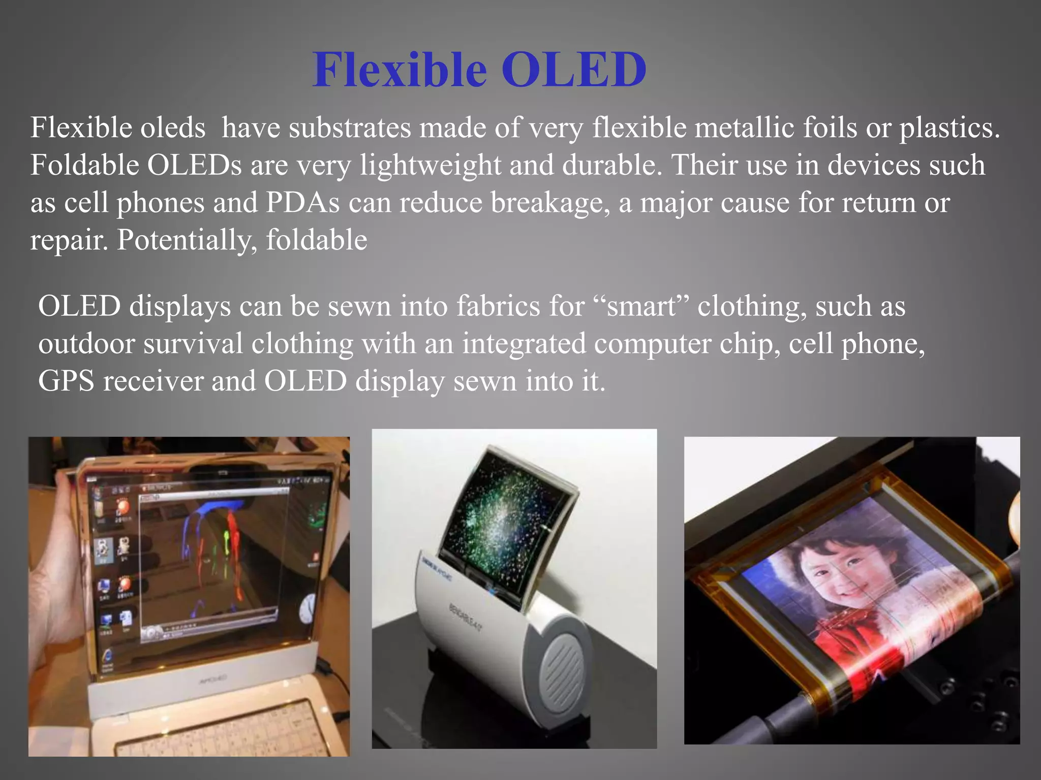 Flexible oleds have substrates made of very flexible metallic foils or plastics.
Foldable OLEDs are very lightweight and durable. Their use in devices such
as cell phones and PDAs can reduce breakage, a major cause for return or
repair. Potentially, foldable
OLED displays can be sewn into fabrics for “smart” clothing, such as
outdoor survival clothing with an integrated computer chip, cell phone,
GPS receiver and OLED display sewn into it.
Flexible OLED
 
