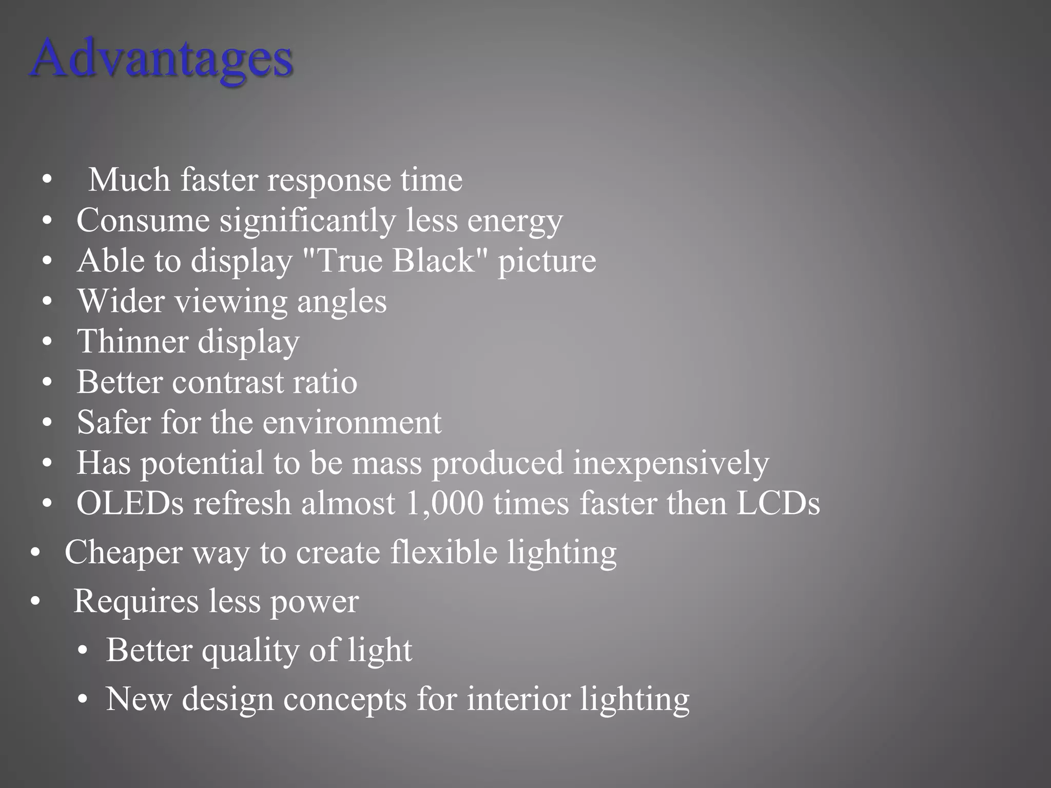 Advantages
• Much faster response time
• Consume significantly less energy
• Able to display "True Black" picture
• Wider viewing angles
• Thinner display
• Better contrast ratio
• Safer for the environment
• Has potential to be mass produced inexpensively
• OLEDs refresh almost 1,000 times faster then LCDs
• Cheaper way to create flexible lighting
• Requires less power
• Better quality of light
• New design concepts for interior lighting
 
