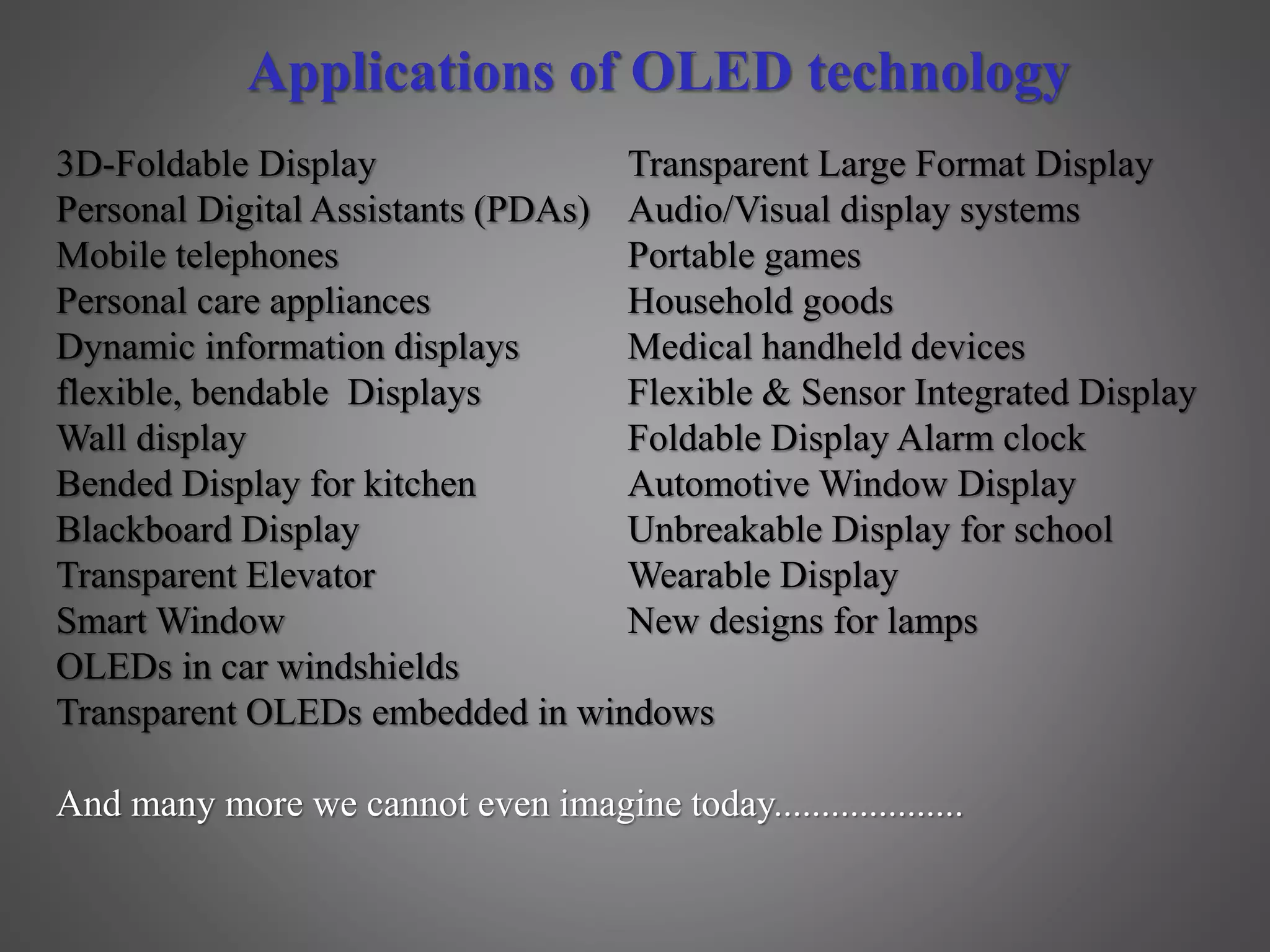 Applications of OLED technology
3D-Foldable Display Transparent Large Format Display
Personal Digital Assistants (PDAs) Audio/Visual display systems
Mobile telephones Portable games
Personal care appliances Household goods
Dynamic information displays Medical handheld devices
flexible, bendable Displays Flexible & Sensor Integrated Display
Wall display Foldable Display Alarm clock
Bended Display for kitchen Automotive Window Display
Blackboard Display Unbreakable Display for school
Transparent Elevator Wearable Display
Smart Window New designs for lamps
OLEDs in car windshields
Transparent OLEDs embedded in windows
And many more we cannot even imagine today....................
 