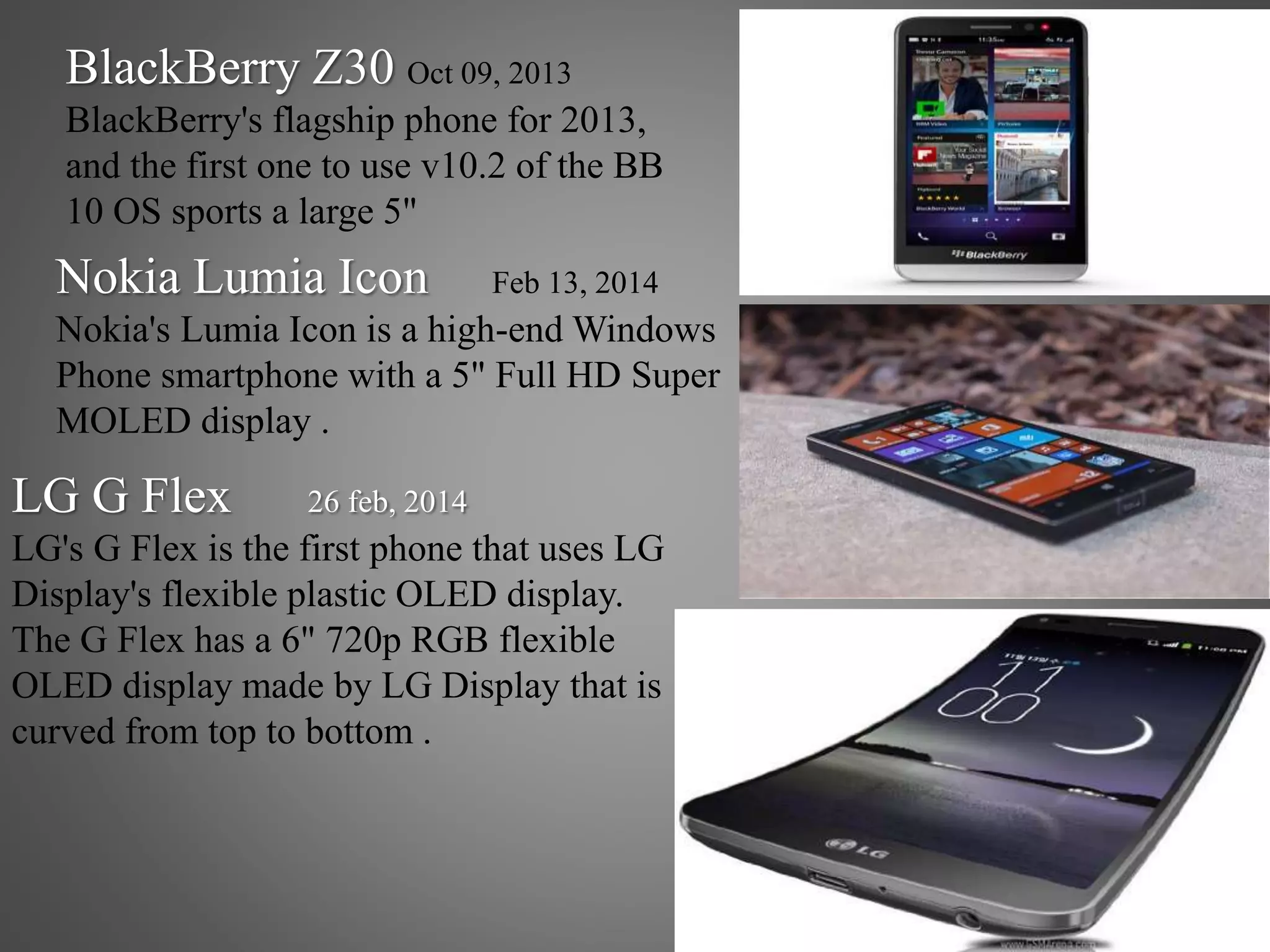 BlackBerry Z30 Oct 09, 2013
BlackBerry's flagship phone for 2013,
and the first one to use v10.2 of the BB
10 OS sports a large 5"
Nokia Lumia Icon Feb 13, 2014
Nokia's Lumia Icon is a high-end Windows
Phone smartphone with a 5" Full HD Super
MOLED display .
LG G Flex 26 feb, 2014
LG's G Flex is the first phone that uses LG
Display's flexible plastic OLED display.
The G Flex has a 6" 720p RGB flexible
OLED display made by LG Display that is
curved from top to bottom .
 