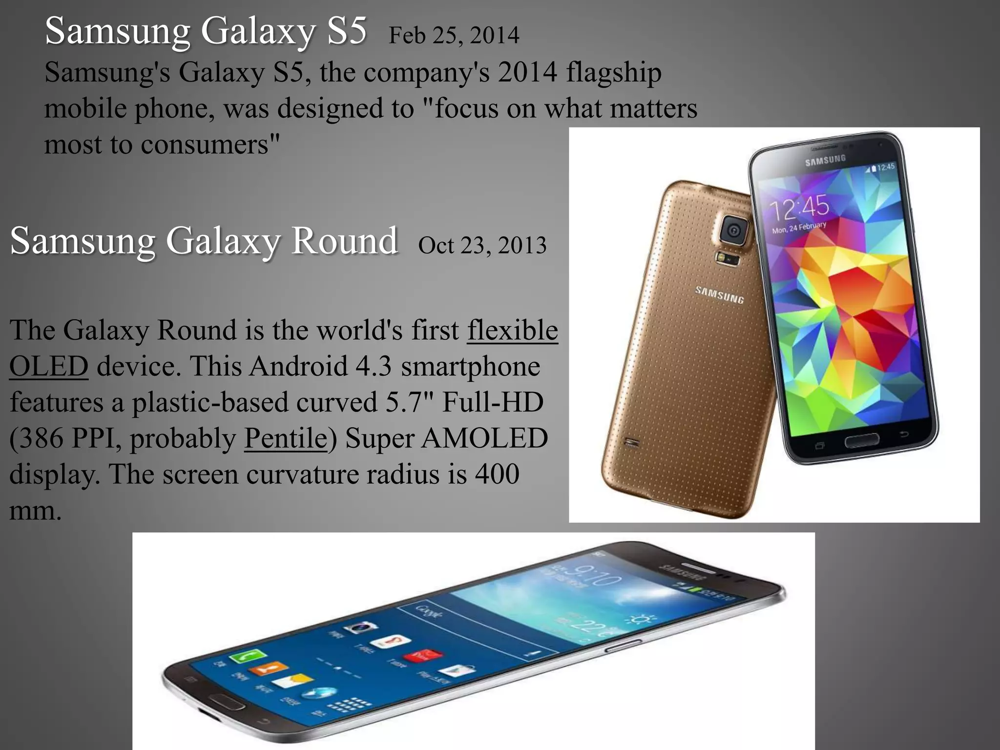 Samsung Galaxy Round Oct 23, 2013
The Galaxy Round is the world's first flexible
OLED device. This Android 4.3 smartphone
features a plastic-based curved 5.7" Full-HD
(386 PPI, probably Pentile) Super AMOLED
display. The screen curvature radius is 400
mm.
Samsung Galaxy S5 Feb 25, 2014
Samsung's Galaxy S5, the company's 2014 flagship
mobile phone, was designed to "focus on what matters
most to consumers"
 