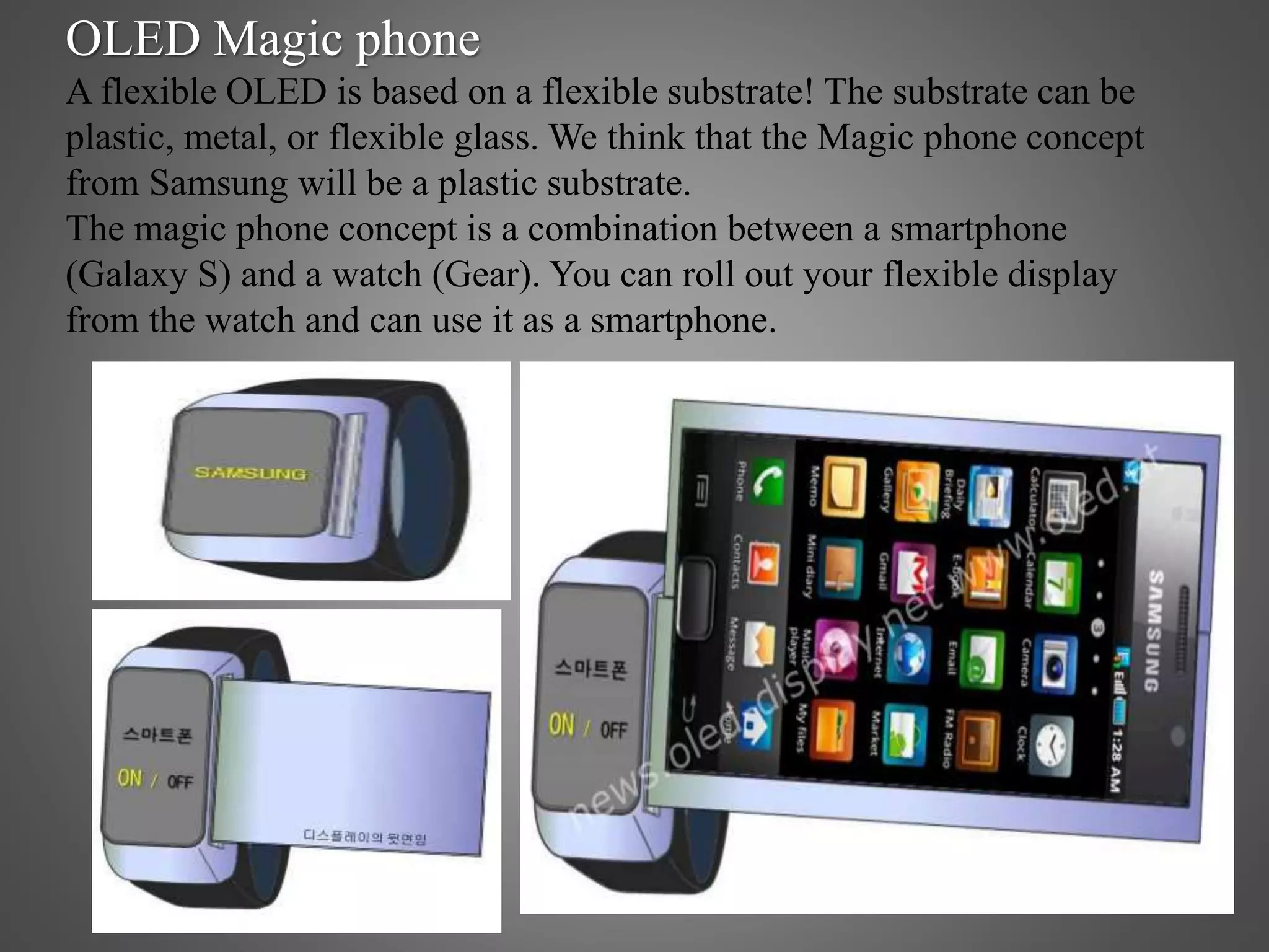 OLED Magic phone
A flexible OLED is based on a flexible substrate! The substrate can be
plastic, metal, or flexible glass. We think that the Magic phone concept
from Samsung will be a plastic substrate.
The magic phone concept is a combination between a smartphone
(Galaxy S) and a watch (Gear). You can roll out your flexible display
from the watch and can use it as a smartphone.
 
