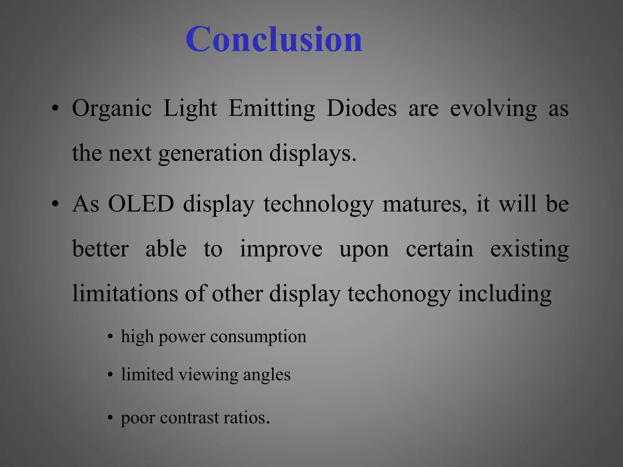Conclusion
• Organic Light Emitting Diodes are evolving as
the next generation displays.
• As OLED display technology matures, it will be
better able to improve upon certain existing
limitations of other display techonogy including
• high power consumption
• limited viewing angles
• poor contrast ratios.
 