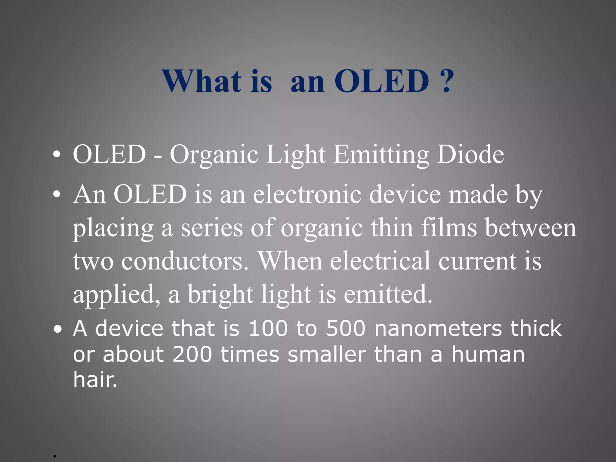What is an OLED ?
• OLED - Organic Light Emitting Diode
• An OLED is an electronic device made by
placing a series of organic thin films between
two conductors. When electrical current is
applied, a bright light is emitted.
• A device that is 100 to 500 nanometers thick
or about 200 times smaller than a human
hair.
.
 