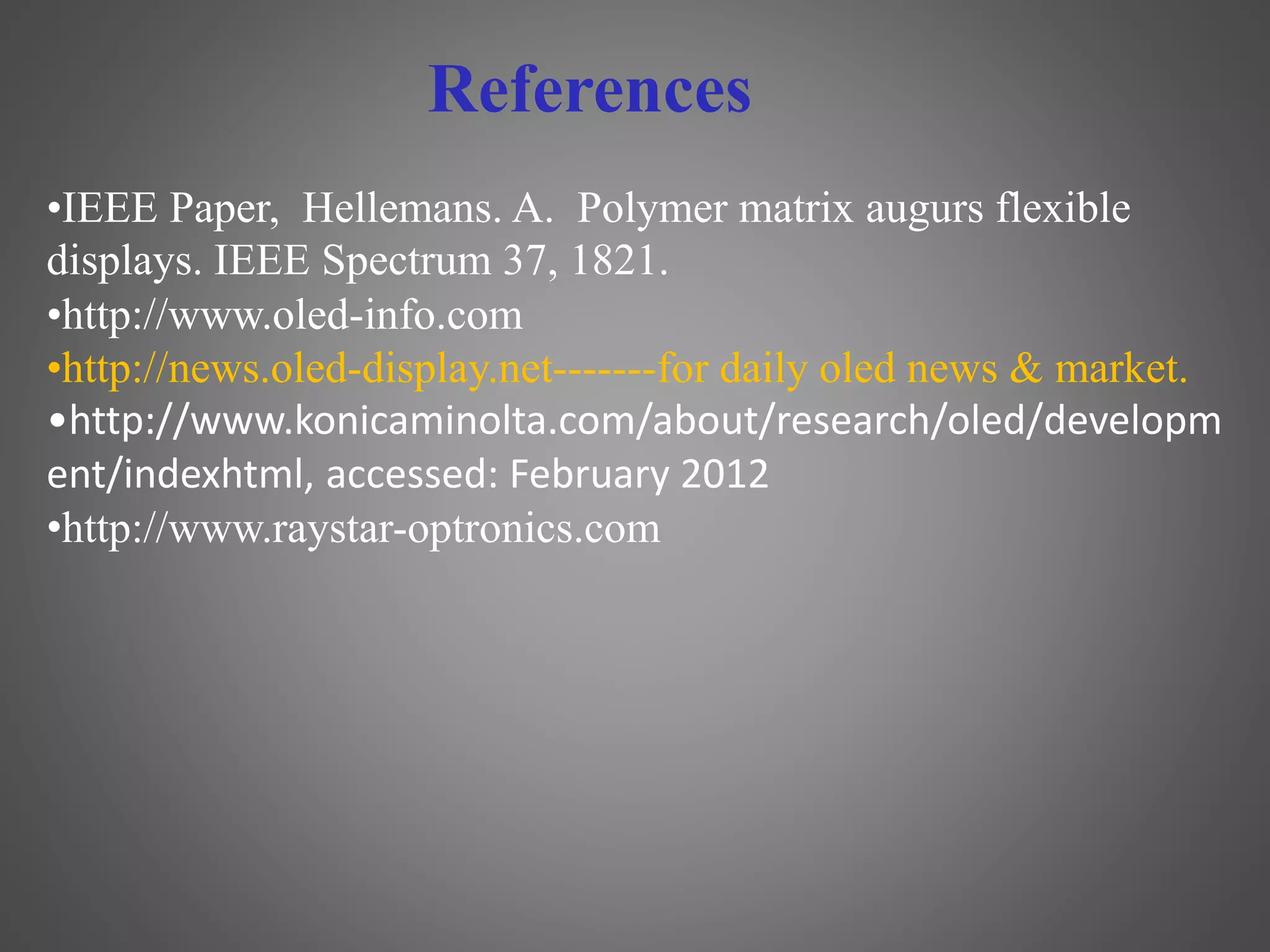 •IEEE Paper, Hellemans. A. Polymer matrix augurs flexible
displays. IEEE Spectrum 37, 1821.
•http://www.oled-info.com
•http://news.oled-display.net-------for daily oled news & market.
•http://www.konicaminolta.com/about/research/oled/developm
ent/indexhtml, accessed: February 2012
•http://www.raystar-optronics.com
References
 