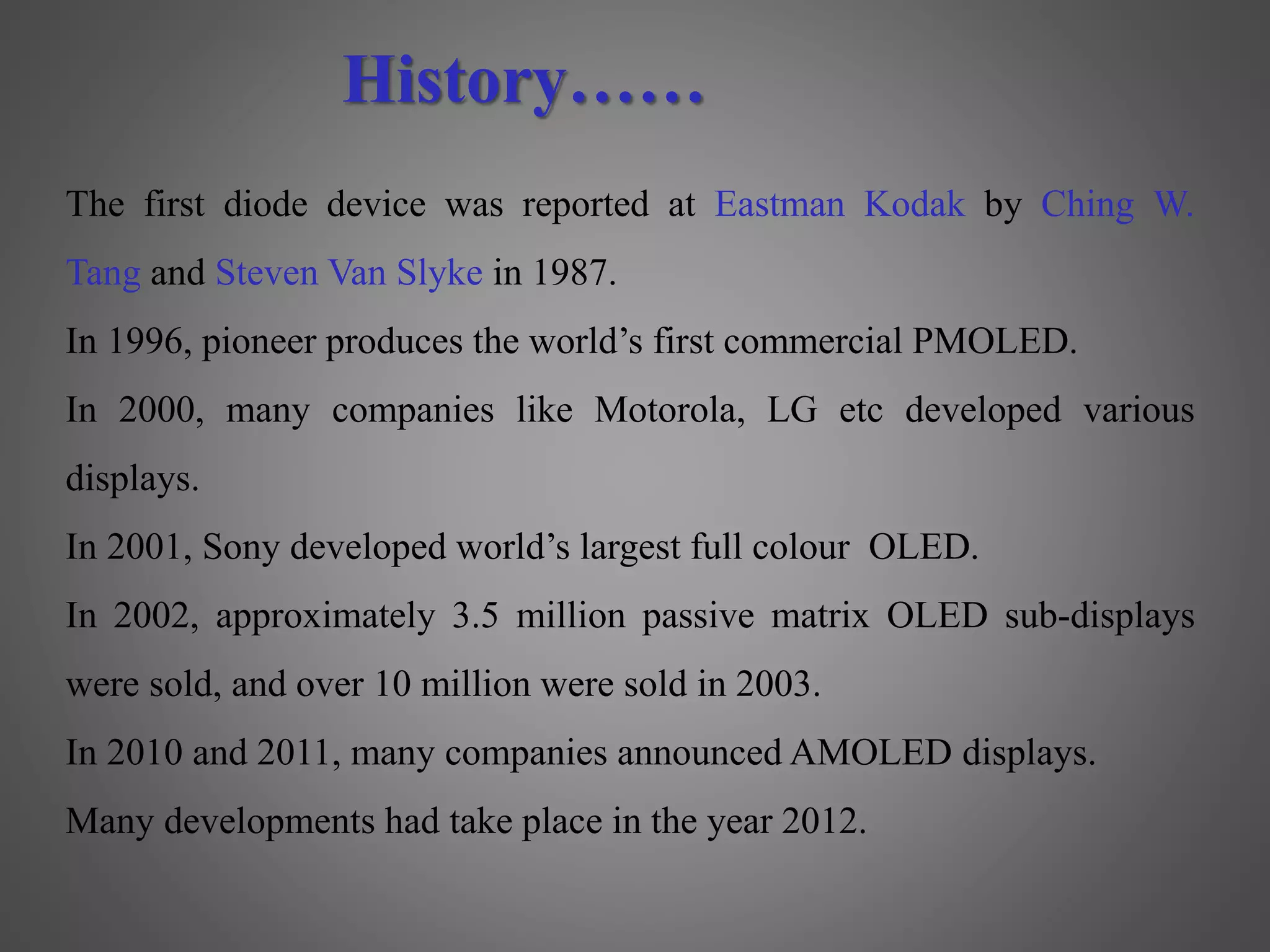 The first diode device was reported at Eastman Kodak by Ching W.
Tang and Steven Van Slyke in 1987.
In 1996, pioneer produces the world’s first commercial PMOLED.
In 2000, many companies like Motorola, LG etc developed various
displays.
In 2001, Sony developed world’s largest full colour OLED.
In 2002, approximately 3.5 million passive matrix OLED sub-displays
were sold, and over 10 million were sold in 2003.
In 2010 and 2011, many companies announced AMOLED displays.
Many developments had take place in the year 2012.
History……
 