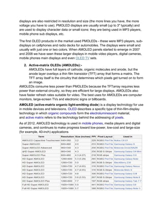 displays are also restricted in resolution and size (the more lines you have, the more
voltage you have to use). PMOLED displays are usually small (up to 3" typically) and
are used to display character data or small icons: they are being used in MP3 players,
mobile phone sub displays, etc.
The first OLED products in the market used PMOLEDs - these were MP3 players, subdisplays on cellphones and radio decks for automobiles. The displays were small and
usually with just one or two colors. When AMOLED panels started to emerge in 2007
and 2008 we have seen these larger displays in mobile video players, digital cameras,
mobile phones main displays and even OLED TV sets.
2. Active-matrix OLEDs (AMOLEDs):AMOLEDs have full layers of cathode, organic molecules and anode, but the
anode layer overlays a thin film transistor (TFT) array that forms a matrix. The
TFT array itself is the circuitry that determines which pixels get turned on to form
an image.
AMOLEDs consume less power than PMOLEDs because the TFTarray requires less
power than external circuitry, so they are efficient for large displays. AMOLEDs also
have faster refresh rates suitable for video. The best uses for AMOLEDs are computer
monitors, large-screen TVs and electronic signs or billboards.
AMOLED (active-matrix organic light-emitting diode) is a display technology for use
in mobile devices and televisions. OLED describes a specific type of thin-film-display
technology in which organic compounds form the electroluminescent material,
and active matrix refers to the technology behind the addressing of pixels.
As of 2012, AMOLED technology is used in mobile phones, media players and digital
cameras, and continues to make progress toward low-power, low-cost and large-size
(for example, 40-inch) applications

 