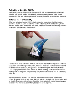 Foldable or flexible OLEDs
Flexible OLED is an emerging display technology that enables beautiful and efficient
displays and lighting panels. Thin OLEDs are already being used in many mobile
devices and TVs, and the next generation of these panels will be flexible and bendable
Different kinds of flexibility
When we talk about flexible OLEDs, it's important to understand what that means
exactly. A flexible OLED is based on a flexible substrate which can be either plastic,
metal or flexible glass. The plastic and metal panels will be light, thin and very durable in fact they will be virtually shatter-proof.

Flexible oleds have substrates made of very flexible metallic foils or plastics. Foldable
OLEDs are very lightweight and durable. Their use in devices such as cell phones and
PDAs can reduce breakage, a major cause for return or repair. Potentially, foldable
OLED displays can be sewn into fabrics for ―smart‖ clothing, such as outdoor survival
clothing with an integrated computer chip, cell phone, GPS receiver and OLED display
sewn into it.
Second generation flexible OLED devices may indeed be flexible to the final user.
Finally, when the technology is ready, we may see OLED panels that you can fold, bend
or stretch. This may create all sorts of exciting designs that will enable large displays to
be placed in a mobile device and only be opened when required.

 