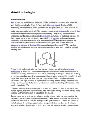 Material technologies
Small molecules
Alq3, commonly used in small molecule OLEDs Efficient OLEDs using small molecules
were first developed by Dr. Ching W. Tang et al at Eastman Kodak. The term OLED
traditionally refers specifically to this type of device, though the term SM-OLED is also in use.

Molecules commonly used in OLEDs include organometallic chelates (for example Alq3,
used in the organic light-emitting device reported by Tang et al.), fluorescent and
phosphorescent dyes and conjugated dendrimers. A number of materials are used for
their charge transport properties, for example triphenylamine and derivatives are
commonly used as materials for hole transport layers.[33] Fluorescent dyes can be
chosen to obtain light emission at different wavelengths, and compounds such
as perylene, rubrene and quinacridone derivatives are often used.[34] Alq3 has been
used as a green emitter, electron transport material and as a host for yellow and red
emitting dyes.

The production of small molecule devices and displays usually involves thermal
evaporation in a vacuum. This makes the production process more expensive and of
limited use for large-area devices than other processing techniques. However, contrary
to polymer-based devices, the vacuum deposition process enables the formation of well
controlled, homogeneous films, and the construction of very complex multi-layer
structures. This high flexibility in layer design, enabling distinct charge transport and
charge blocking layers to be formed, is the main reason for the high efficiencies of the
small molecule OLEDs.
Coherent emission from a laser dye-doped tandem SM-OLED device, excited in the
pulsed regime, has been demonstrated. The emission is nearly diffraction limited with a
spectral width similar to that of broadband dye lasers.
Researchers report luminescence from a single polymer molecule, representing the
smallest possible organic light-emitting diode (OLED) device.Scientists will be able to
optimize substances to produce more powerful light emissions. Finally, this work is a
first step towards making molecule-sized components that combine electronic and
optical properties. Similar components could form the basis of a molecular computer.

 