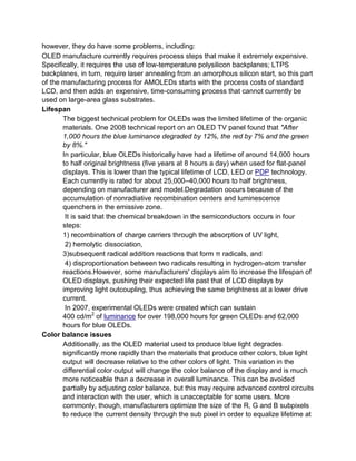 however, they do have some problems, including:
OLED manufacture currently requires process steps that make it extremely expensive.
Specifically, it requires the use of low-temperature polysilicon backplanes; LTPS
backplanes, in turn, require laser annealing from an amorphous silicon start, so this part
of the manufacturing process for AMOLEDs starts with the process costs of standard
LCD, and then adds an expensive, time-consuming process that cannot currently be
used on large-area glass substrates.
Lifespan
The biggest technical problem for OLEDs was the limited lifetime of the organic
materials. One 2008 technical report on an OLED TV panel found that "After
1,000 hours the blue luminance degraded by 12%, the red by 7% and the green
by 8%."
In particular, blue OLEDs historically have had a lifetime of around 14,000 hours
to half original brightness (five years at 8 hours a day) when used for flat-panel
displays. This is lower than the typical lifetime of LCD, LED or PDP technology.
Each currently is rated for about 25,000–40,000 hours to half brightness,
depending on manufacturer and model.Degradation occurs because of the
accumulation of nonradiative recombination centers and luminescence
quenchers in the emissive zone.
It is said that the chemical breakdown in the semiconductors occurs in four
steps:
1) recombination of charge carriers through the absorption of UV light,
2) hemolytic dissociation,
3)subsequent radical addition reactions that form π radicals, and
4) disproportionation between two radicals resulting in hydrogen-atom transfer
reactions.However, some manufacturers' displays aim to increase the lifespan of
OLED displays, pushing their expected life past that of LCD displays by
improving light outcoupling, thus achieving the same brightness at a lower drive
current.
In 2007, experimental OLEDs were created which can sustain
400 cd/m2 of luminance for over 198,000 hours for green OLEDs and 62,000
hours for blue OLEDs.
Color balance issues
Additionally, as the OLED material used to produce blue light degrades
significantly more rapidly than the materials that produce other colors, blue light
output will decrease relative to the other colors of light. This variation in the
differential color output will change the color balance of the display and is much
more noticeable than a decrease in overall luminance. This can be avoided
partially by adjusting color balance, but this may require advanced control circuits
and interaction with the user, which is unacceptable for some users. More
commonly, though, manufacturers optimize the size of the R, G and B subpixels
to reduce the current density through the sub pixel in order to equalize lifetime at

 