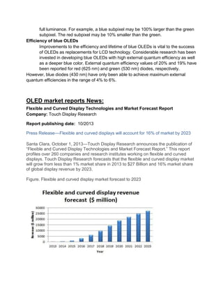 full luminance. For example, a blue subpixel may be 100% larger than the green
subpixel. The red subpixel may be 10% smaller than the green.
Efficiency of blue OLEDs
Improvements to the efficiency and lifetime of blue OLEDs is vital to the success
of OLEDs as replacements for LCD technology. Considerable research has been
invested in developing blue OLEDs with high external quantum efficiency as well
as a deeper blue color. External quantum efficiency values of 20% and 19% have
been reported for red (625 nm) and green (530 nm) diodes, respectively.
However, blue diodes (430 nm) have only been able to achieve maximum external
quantum efficiencies in the range of 4% to 6%.

OLED market reports News:
Flexible and Curved Display Technologies and Market Forecast Report
Company: Touch Display Research
Report publishing date: 10/2013
Press Release––Flexible and curved displays will account for 16% of market by 2023
Santa Clara, October 1, 2013—Touch Display Research announces the publication of
―Flexible and Curved Display Technologies and Market Forecast Report.‖ This report
profiles over 260 companies and research institutes working on flexible and curved
displays. Touch Display Research forecasts that the flexible and curved display market
will grow from less than 1% market share in 2013 to $27 Billion and 16% market share
of global display revenue by 2023.
Figure. Flexible and curved display market forecast to 2023

 