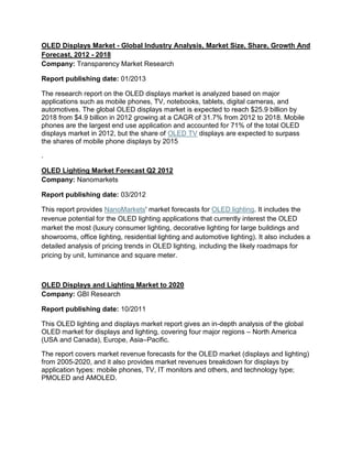 OLED Displays Market - Global Industry Analysis, Market Size, Share, Growth And
Forecast, 2012 - 2018
Company: Transparency Market Research
Report publishing date: 01/2013
The research report on the OLED displays market is analyzed based on major
applications such as mobile phones, TV, notebooks, tablets, digital cameras, and
automotives. The global OLED displays market is expected to reach $25.9 billion by
2018 from $4.9 billion in 2012 growing at a CAGR of 31.7% from 2012 to 2018. Mobile
phones are the largest end use application and accounted for 71% of the total OLED
displays market in 2012, but the share of OLED TV displays are expected to surpass
the shares of mobile phone displays by 2015
.
OLED Lighting Market Forecast Q2 2012
Company: Nanomarkets
Report publishing date: 03/2012
This report provides NanoMarkets' market forecasts for OLED lighting. It includes the
revenue potential for the OLED lighting applications that currently interest the OLED
market the most (luxury consumer lighting, decorative lighting for large buildings and
showrooms, office lighting, residential lighting and automotive lighting). It also includes a
detailed analysis of pricing trends in OLED lighting, including the likely roadmaps for
pricing by unit, luminance and square meter.

OLED Displays and Lighting Market to 2020
Company: GBI Research
Report publishing date: 10/2011
This OLED lighting and displays market report gives an in-depth analysis of the global
OLED market for displays and lighting, covering four major regions – North America
(USA and Canada), Europe, Asia–Pacific.
The report covers market revenue forecasts for the OLED market (displays and lighting)
from 2005-2020, and it also provides market revenues breakdown for displays by
application types: mobile phones, TV, IT monitors and others, and technology type;
PMOLED and AMOLED.

 