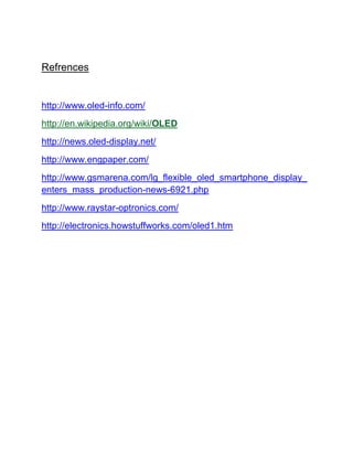 Refrences

http://www.oled-info.com/
http://en.wikipedia.org/wiki/OLED
http://news.oled-display.net/
http://www.engpaper.com/
http://www.gsmarena.com/lg_flexible_oled_smartphone_display_
enters_mass_production-news-6921.php
http://www.raystar-optronics.com/
http://electronics.howstuffworks.com/oled1.htm

 