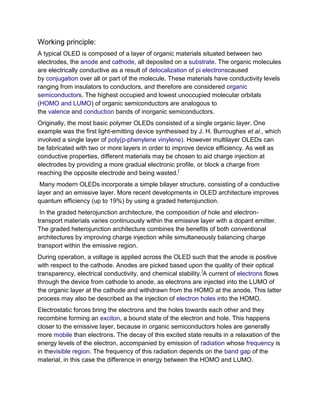 Working principle:
A typical OLED is composed of a layer of organic materials situated between two
electrodes, the anode and cathode, all deposited on a substrate. The organic molecules
are electrically conductive as a result of delocalization of pi electronscaused
by conjugation over all or part of the molecule. These materials have conductivity levels
ranging from insulators to conductors, and therefore are considered organic
semiconductors. The highest occupied and lowest unoccupied molecular orbitals
(HOMO and LUMO) of organic semiconductors are analogous to
the valence and conduction bands of inorganic semiconductors.
Originally, the most basic polymer OLEDs consisted of a single organic layer. One
example was the first light-emitting device synthesised by J. H. Burroughes et al., which
involved a single layer of poly(p-phenylene vinylene). However multilayer OLEDs can
be fabricated with two or more layers in order to improve device efficiency. As well as
conductive properties, different materials may be chosen to aid charge injection at
electrodes by providing a more gradual electronic profile, or block a charge from
reaching the opposite electrode and being wasted.]
Many modern OLEDs incorporate a simple bilayer structure, consisting of a conductive
layer and an emissive layer. More recent developments in OLED architecture improves
quantum efficiency (up to 19%) by using a graded heterojunction.
In the graded heterojunction architecture, the composition of hole and electrontransport materials varies continuously within the emissive layer with a dopant emitter.
The graded heterojunction architecture combines the benefits of both conventional
architectures by improving charge injection while simultaneously balancing charge
transport within the emissive region.
During operation, a voltage is applied across the OLED such that the anode is positive
with respect to the cathode. Anodes are picked based upon the quality of their optical
transparency, electrical conductivity, and chemical stability.]A current of electrons flows
through the device from cathode to anode, as electrons are injected into the LUMO of
the organic layer at the cathode and withdrawn from the HOMO at the anode. This latter
process may also be described as the injection of electron holes into the HOMO.
Electrostatic forces bring the electrons and the holes towards each other and they
recombine forming an exciton, a bound state of the electron and hole. This happens
closer to the emissive layer, because in organic semiconductors holes are generally
more mobile than electrons. The decay of this excited state results in a relaxation of the
energy levels of the electron, accompanied by emission of radiation whose frequency is
in thevisible region. The frequency of this radiation depends on the band gap of the
material, in this case the difference in energy between the HOMO and LUMO.

 
