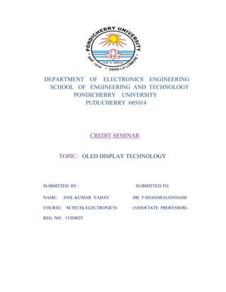 DEPARTMENT OF ELECTRONICS ENGINEERING
SCHOOL OF ENGINEERING AND TECHNOLOGY
PONDICHERRY UNIVERSITY
PUDUCHERRY 605014

CREDIT SEMINAR

TOPIC: OLED DISPLAY TECHNOLOGY

SUBMITTED BY :
NAME:
COURSE:

ANIL KUMAR YADAV
M.TECH( ELECTRONICS)

REG. NO: 13304025

SUBMITTED TO:
DR. T.SHANMUGANTHAM
(ASSOCIATE PROFESSOR)

 