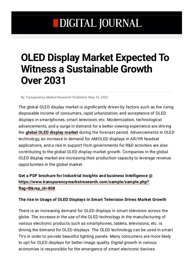 By Transparency Market Research Published May 16, 2022
OLED Display Market Expected To
Witness a Sustainable Growth
Over 2031
The global OLED display market is signi몭cantly driven by factors such as the rising
disposable income of consumers, rapid urbanization, and acceptance of OLED
displays in smartphones, smart television, etc. Modernization, technological
advancements, and a surge in demand for a better viewing experience are driving
the global OLED display market during the forecast period. Advancements in OLED
technology, an increase in demand for AMOLED displays in AR/VR headset
applications, and a rise in support from governments for R&D activities are also
contributing to the global OLED display market growth. Companies in the global
OLED display market are increasing their production capacity to leverage revenue
opportunities in the global market.
Get a PDF brochure for Industrial Insights and business Intelligence @
https://www.transparencymarketresearch.com/sample/sample.php?
몭ag=B&rep_id=808
The rise in Usage of OLED Displays in Smart Television Drives Market Growth
There is an increasing demand for OLED displays in smart television across the
globe. The increase in the use of the OLED technology in the manufacturing of
various electronic products such as smartphones, tablets, televisions, etc. is
driving the demand for OLED displays. The OLED technology can be used in smart
TVs in order to provide beautiful lighting panels. Many consumers are more likely
to opt for OLED displays for better image quality. Digital growth in various
economies is responsible for the emergence of smart electronic devices.

 